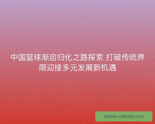 中国篮球渐启归化之路探索 打破传统界限迎接多元发展新机遇 中国篮球渐启归化之路探索 打破传统界限迎接多元发展新机遇