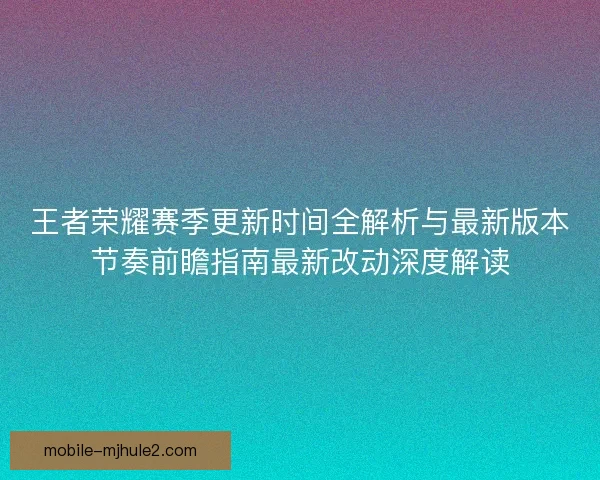 王者荣耀赛季更新时间全解析与最新版本节奏前瞻指南最新改动深度解读