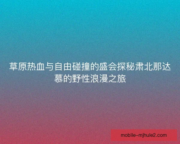 草原热血与自由碰撞的盛会探秘肃北那达慕的野性浪漫之旅