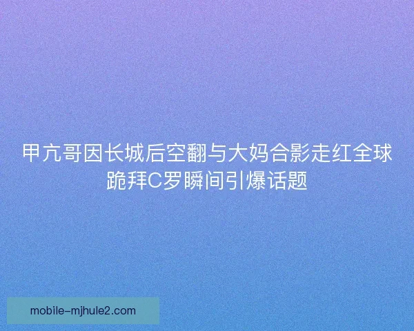 甲亢哥因长城后空翻与大妈合影走红全球跪拜C罗瞬间引爆话题 甲亢哥因长城后空翻与大妈合影走红全球跪拜C罗瞬间引爆话题