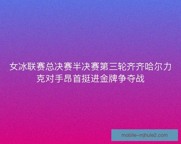 女冰联赛总决赛半决赛第三轮齐齐哈尔力克对手昂首挺进金牌争夺战